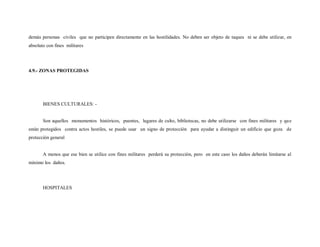 demás personas civiles que no participen directamente en las hostilidades. No deben ser objeto de taques ni se debe utilizar, en
absoluto con fines militares




4.9.- ZONAS PROTEGIDAS




       BIENES CULTURALES: -


       Son aquellos monumentos históricos, puentes, lugares de culto, bibliotecas, no debe utilizarse con fines militares y que
están protegidos contra actos hostiles, se puede usar un signo de protección para ayudar a distinguir un edificio que goza de
protección general


       A menos que ese bien se utilice con fines militares perderá su protección, pero en este caso los daños deberán limitarse al
mínimo los daños.




       HOSPITALES
 