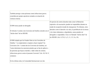 También protege a estas personas contra infracciones graves
cometidas por grupos opositores armados en situación de
violencia interna.

                                                                    El ejercicio de ciertos derechos tales como la libertad de
                                                                    expresión o de asociación, pueden ser suspendidos durante un
El DIH nunca puede ser derogado.
                                                                    estado de excepción (estado de emergencia). No obstante, otros
                                                                    derechos como el derecho a la vida y la prohibición de la tortura
El Artículo 3 común a los Convenios de Ginebra coincide con el
                                                                    o los tratos inhumanos y degradantes, nunca pueden ser
"núcleo duro" de los DD.HH.
                                                                    derogados o suspendidos. Este es el llamado "núcleo duro" de
                                                                    los DD.HH. (Art. 6,7,8 § 1 y 2, 11, 15, 16 y 18).

El DIH estipula que los Estados Parte en los Convebios de
Ginebra, " se comprometen a respetar y hacer respetar" los
Convenios (Art. 1 común dee los Convenios de Ginebra), así
"como determinar las sanciones penales que se han de aplicar a
las personas que hayan cometido, o dado orden de cometer,
infracciones graves contra el presente Convenio" (Art. 49, 50, 51
comunes).


En los últimos años, la Comunidad Internacional creo dos
 