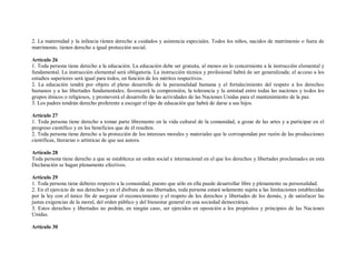 2. La maternidad y la infancia tienen derecho a cuidados y asistencia especiales. Todos los niños, nacidos de matrimonio o fuera de
matrimonio, tienen derecho a igual protección social.

Artículo 26
1. Toda persona tiene derecho a la educación. La educación debe ser gratuita, al menos en lo concerniente a la instrucción elemental y
fundamental. La instrucción elemental será obligatoria. La instrucción técnica y profesional habrá de ser generalizada; el acceso a los
estudios superiores será igual para todos, en función de los méritos respectivos.
2. La educación tendrá por objeto el pleno desarrollo de la personalidad humana y el fortalecimiento del respeto a los derechos
humanos y a las libertades fundamentales; favorecerá la comprensión, la tolerancia y la amistad entre todas las naciones y todos los
grupos étnicos o religiosos, y promoverá el desarrollo de las actividades de las Naciones Unidas para el mantenimiento de la paz.
3. Los padres tendrán derecho preferente a escoger el tipo de educación que habrá de darse a sus hijos.

Artículo 27
1. Toda persona tiene derecho a tomar parte libremente en la vida cultural de la comunidad, a gozar de las artes y a participar en el
progreso científico y en los beneficios que de él resulten.
2. Toda persona tiene derecho a la protección de los intereses morales y materiales que le correspondan por razón de las producciones
científicas, literarias o artísticas de que sea autora.

Artículo 28
Toda persona tiene derecho a que se establezca un orden social e internacional en el que los derechos y libertades proclamados en esta
Declaración se hagan plenamente efectivos.

Artículo 29
1. Toda persona tiene deberes respecto a la comunidad, puesto que sólo en ella puede desarrollar libre y plenamente su personalidad.
2. En el ejercicio de sus derechos y en el disfrute de sus libertades, toda persona estará solamente sujeta a las limitaciones establecidas
por la ley con el único fin de asegurar el reconocimiento y el respeto de los derechos y libertades de los demás, y de satisfacer las
justas exigencias de la moral, del orden público y del bienestar general en una sociedad democrática.
3. Estos derechos y libertades no podrán, en ningún caso, ser ejercidos en oposición a los propósitos y principios de las Naciones
Unidas.

Artículo 30
 