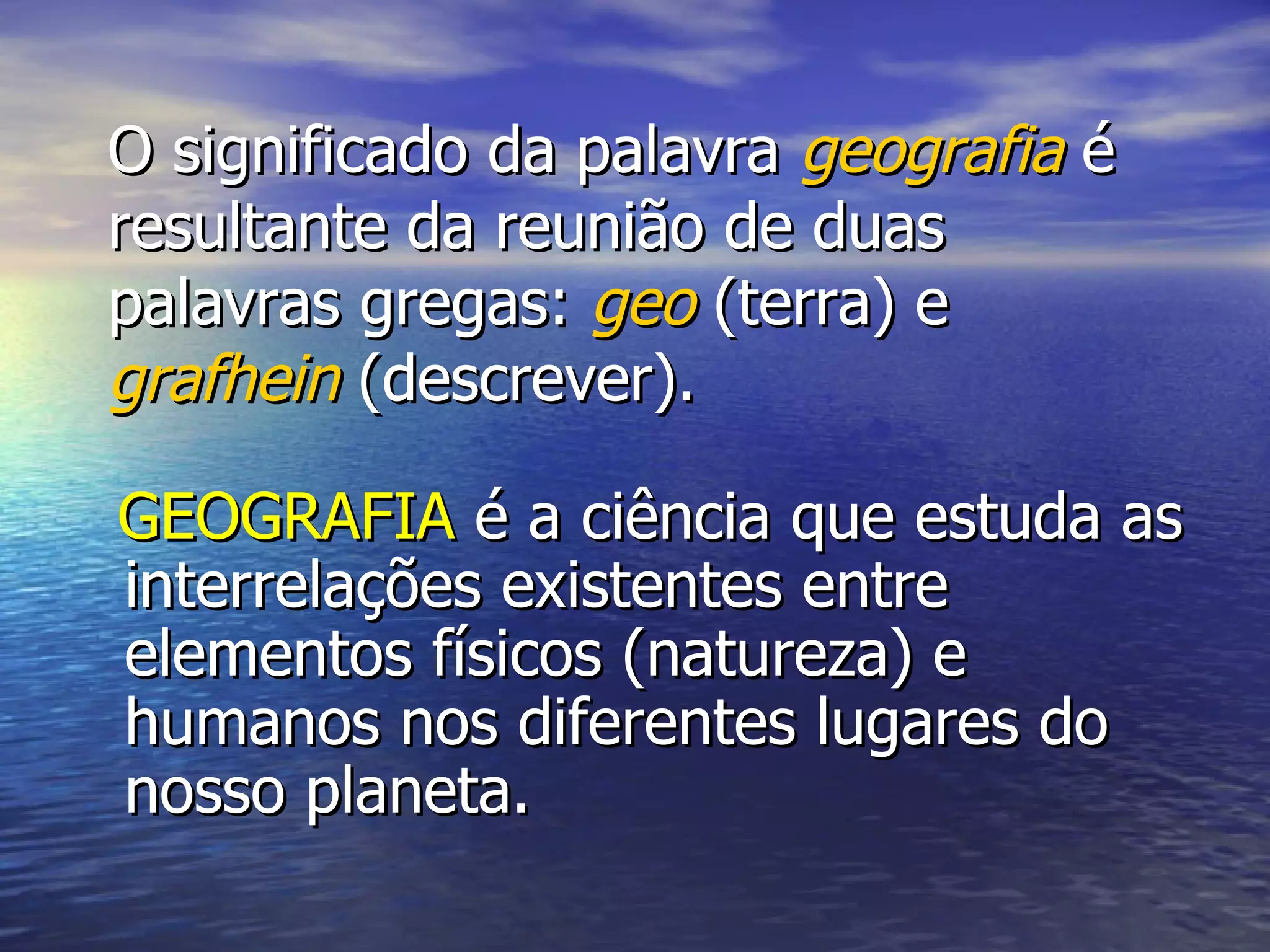 O significado da palavra geografia é resultante da reunião de duas palavras gregas: geo (terra) e grafhein (descrever). GEOGRAFIA é a ciência que estuda as interrelações existentes entre elementos físicos (natureza) e humanos nos diferentes lugares do nosso planeta.