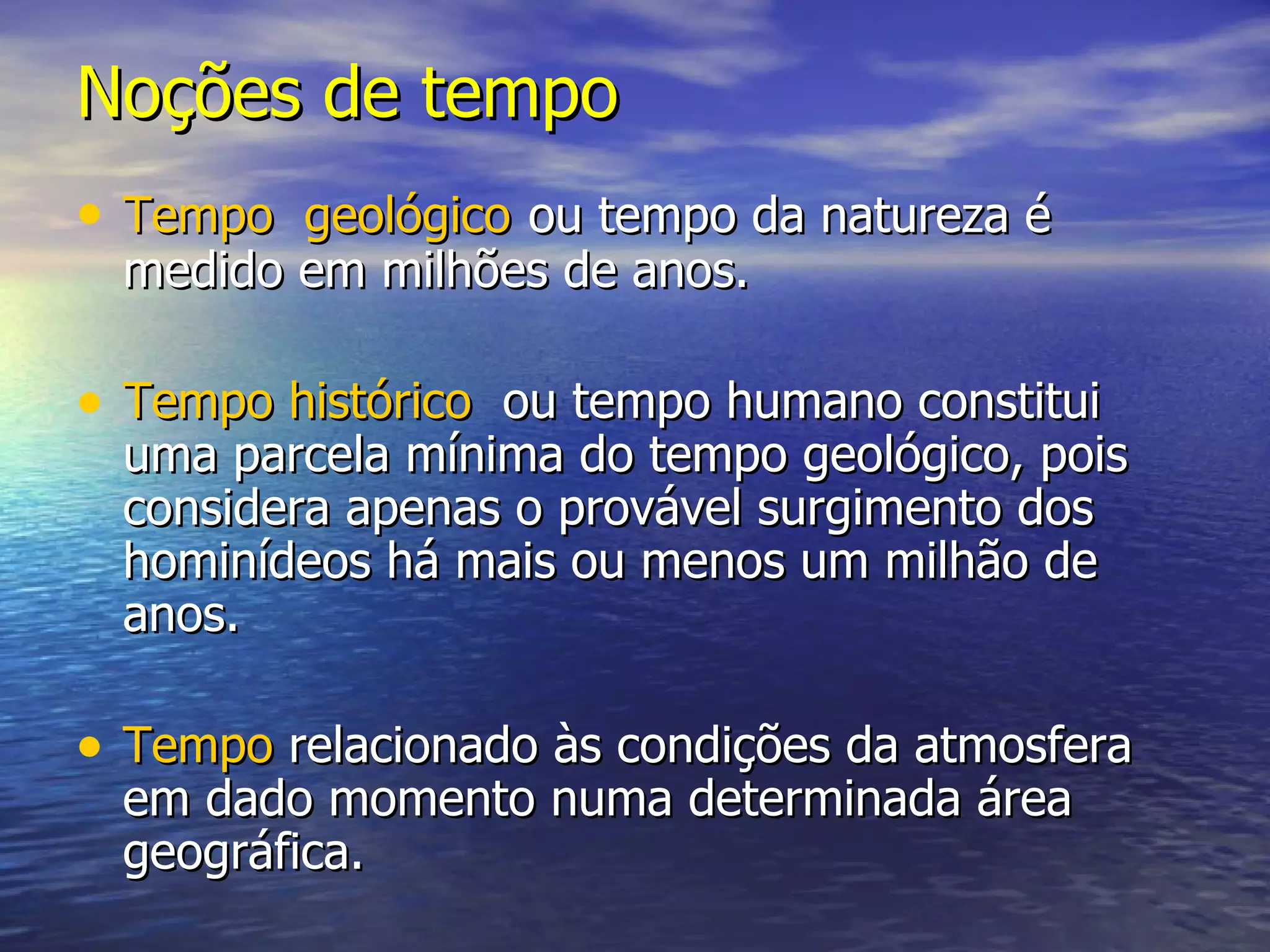 Noções de tempo Tempo geológico ou tempo da natureza é medido em milhões de anos. Tempo histórico ou tempo humano constitui uma parcela mínima do tempo geológico, pois considera apenas o provável surgimento dos hominídeos há mais ou menos um milhão de anos. Tempo relacionado às condições da atmosfera em dado momento numa determinada área geográfica.