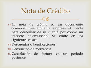 Nota de Crédito
             
La nota de crédito es un documento
 comercial que emite la empresa al cliente
 para descontar de su cuenta por cobrar un
 importe determinado. Se emite en los
 siguientes casos:
Descuentos o bonificaciones
Devolución de mercancía
Cancelación de factura en un periodo
 posterior
 