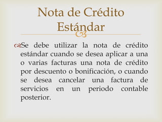 Nota de Crédito
         Estándar
            
Se debe utilizar la nota de crédito
 estándar cuando se desea aplicar a una
 o varias facturas una nota de crédito
 por descuento o bonificación, o cuando
 se desea cancelar una factura de
 servicios en un periodo contable
 posterior.
 