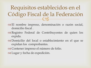 Requisitos establecidos en el
Código Fiscal de la Federación
                       
 El nombre impreso, denominación o razón social,
  domicilio fiscal .
 Registro Federal de Contribuyentes de quien los
  expida.
 Domicilio del local o establecimiento en el que se
  expidan los comprobantes.
 Contener impreso el número de folio.
 Lugar y fecha de expedición.
 