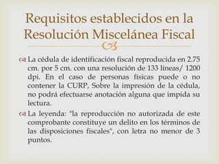 Requisitos establecidos en la
 Resolución Miscelánea Fiscal
                         
 La cédula de identificación fiscal reproducida en 2.75
  cm. por 5 cm. con una resolución de 133 líneas/ 1200
  dpi. En el caso de personas físicas puede o no
  contener la CURP, Sobre la impresión de la cédula,
  no podrá efectuarse anotación alguna que impida su
  lectura.
 La leyenda: "la reproducción no autorizada de este
  comprobante constituye un delito en los términos de
  las disposiciones fiscales", con letra no menor de 3
  puntos.
 