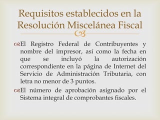Requisitos establecidos en la
 Resolución Miscelánea Fiscal
                    
El Registro Federal de Contribuyentes y
 nombre del impresor, así como la fecha en
 que      se    incluyó    la   autorización
 correspondiente en la página de Internet del
 Servicio de Administración Tributaria, con
 letra no menor de 3 puntos.
El número de aprobación asignado por el
 Sistema integral de comprobantes fiscales.
 