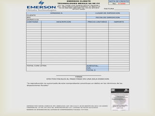 EMERSON CLIMATE                                    NOTA DE CREDITO
                                    TECHNOLOGIES MEXICO SA DE CV                                    No. B 0088
                                    Circ. Ing. Tomás Limón Gutiérrez 3270 Col. Higuerillas 1
                                   Secc., Sector Reforma 44470 Guadalajara, Jal. México Tel:
                                    +52 (33) 3668-5600, 3668-5266 Fax: +52 (33) 3670-8576
                                                       RFC:ECT-841  227                        FACTURA

                           VENDIDO A                                                 LUGAR DE EXPEDICION
CLIENTE
RFC                                                                                  FECHA DE EXPEDICION
DOMICILIO
CANTIDAD                          DESCRIPCION                              PRECIO UNITARIO               IMPORTE




TOTAL CON LETRA                                                           SUBTOTAL:
                                                                          IVA:
                                                                          TOTAL $



                                               FIRMA
                       EFECTOS FISCALES AL PAGO PAGO EN UNA SOLA EXIBICION

"la reproducción no autorizada de este comprobante constituye un delito en los términos de las
disposiciones fiscales"




IMPRESO POR: RAFAEL VIDRIO M. RFC. MND12344. AUT. DEL S.H.C.P. 30 DE AGOSTO DEL 2012. AV LAZARO
CARDENAS No. 10 VIG. DIC 2013 No. APROVACION DEL S.A.T. 2459587 DE FECHA 16/12/2010
NÚMERO DE APROBACIÓN DEL SISTEMA DE COMPROBANTES FISCALES: 7577420.
 