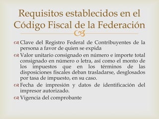 Requisitos establecidos en el
Código Fiscal de la Federación
                         
 Clave del Registro Federal de Contribuyentes de la
  persona a favor de quien se expida
 Valor unitario consignado en número e importe total
  consignado en número o letra, así como el monto de
  los impuestos que en los términos de las
  disposiciones fiscales deban trasladarse, desglosados
  por tasa de impuesto, en su caso.
 Fecha de impresión y datos de identificación del
  impresor autorizado.
 Vigencia del comprobante
 