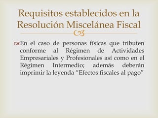 Requisitos establecidos en la
 Resolución Miscelánea Fiscal
                     
En el caso de personas físicas que tributen
 conforme al Régimen de Actividades
 Empresariales y Profesionales así como en el
 Régimen Intermedio; además deberán
 imprimir la leyenda “Efectos fiscales al pago”
 