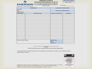 EMERSON CLIMATE                                     NOTA DE CARGO
                                    TECHNOLOGIES MEXICO SA DE CV                                     No. 00093
                                    Circ. Ing. Tomás Limón Gutiérrez 3270 Col. Higuerillas 1
                                   Secc., Sector Reforma 44470 Guadalajara, Jal. México Tel:
                                    +52 (33) 3668-5600, 3668-5266 Fax: +52 (33) 3670-8576
                                                       RFC:ECT-841  227                        FACTURA

                           VENDIDO A                                                 LUGAR DE EXPEDICION
CLIENTE
RFC                                                                                  FECHA DE EXPEDICION
DOMICILIO
CANTIDAD                          DESCRIPCION                              PRECIO UNITARIO               IMPORTE




TOTAL CON LETRA                                                           SUBTOTAL:
                                                                          IVA:
                                                                          TOTAL $



                                               FIRMA
                       EFECTOS FISCALES AL PAGO PAGO EN UNA SOLA EXIBICION

"la reproducción no autorizada de este comprobante constituye un delito en los términos de las
disposiciones fiscales"




IMPRESO POR: RAFAEL VIDRIO M. RFC. MND12344. AUT. DEL S.H.C.P. 30 DE AGOSTO DEL 2012. AV LAZARO
CARDENAS No. 10 VIG. DIC 2013 No. APROVACION DEL S.A.T. 2459587 DE FECHA 16/12/2010
NÚMERO DE APROBACIÓN DEL SISTEMA DE COMPROBANTES FISCALES: 7577420.
 