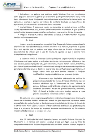 Materia: Informática Carrera: Lic. en Obstetricia
Lic. S. Vanesa Torres – mail: informatica.unvime@gmail.com Página 9
 Aplicaciones: Los gadgets, que existieron desde Windows Vista, son remodelados
como pequeñas aplicaciones; por lo que el escritorio queda permanentemente libre; como
había sido siempre desde Windows XP. La combinación de teclas ⊞Win+Tab ↹intercambia las
aplicaciones abiertas en lugar de las ventanas del escritorio. Se añade una nueva Tienda de
Aplicaciones, la cual administra la instalación de las susodichas.
 Interfaz Ribbon: El sistema de menús con comandos, presentada primero en Office
2007 y mejorada en Office 2010, es ahora parte del Explorador de Windows. Al igual que en la
suite ofimática, aparecen nuevas pestañas con funciones características del tipo de carpeta.
 Imágenes de disco: A partir de este sistema operativo, es factible “montar” imágenes
de disco cual unidades virtuales.
b. Linux
Linux es un sistema operativo, compatible Unix. Dos características muy peculiares lo
diferencian del resto de sistemas que podemos encontrar en el mercado, la primera, es que es
libre, esto significa que no tenemos que pagar ningún tipo de licencia a ninguna casa
desarrolladora de software por el uso del mismo, la segunda, es que el sistema viene
acompañado del código fuente.
El sistema lo forman el núcleo del sistema (kernel) más un gran número de programas
/ bibliotecas que hacen posible su utilización. Muchos de estos programas y bibliotecas han
sido posibles gracias al proyecto GNU, por esto mismo, muchos llaman a Linux, GNU/Linux,
para resaltar que el sistema lo forman tanto el núcleo como gran parte del software producido
por el proyecto GNU. Linux se distribuye bajo la GNU General Public License por lo tanto, el
código fuente tiene que estar siempre accesible y cualquier
modificación o trabajo derivado tiene que tener esta licencia.
El sistema ha sido diseñado y programado por multitud de
programadores alrededor del mundo. El núcleo del sistema sigue en
continuo desarrollo bajo la coordinación de Linux Torvalds, la
persona de la que partió la idea de este proyecto, a principios de la
década de los noventa. Hoy en dia, grandes compañías, como IBM,
SUN, HP, Novell y RedHat, entre otras muchas, aportan a Linux
grandes ayudas tanto económicas como de código.
Día a día, más y más programas y aplicaciones están disponibles para este sistema, y la
calidad de los mismos aumenta de versión a versión. La gran mayoría de los mismos vienen
acompañados del código fuente y se distribuyen generalmente bajo los términos de licencia de
la GNU General Public License. Casas de software comercial distribuyen sus productos para
Linux y la presencia del mismo en empresas aumenta constantemente por la excelente
relación calidad-precio que se consigue con Linux.
c. MAC
Mac OS (del inglés Macintosh Operating System, en español Sistema Operativo de
Macintosh) es el nombre del sistema operativo creado por Apple para su línea de
computadoras Macintosh. Es conocido por haber sido uno de los primeros sistemas dirigidos al
 