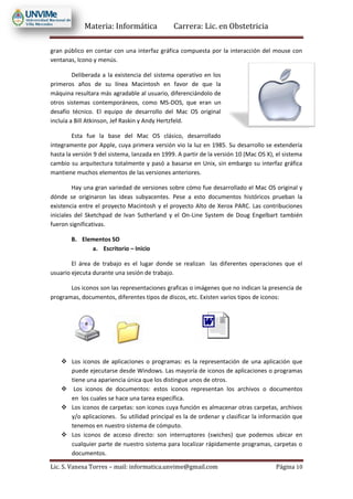 Materia: Informática Carrera: Lic. en Obstetricia
Lic. S. Vanesa Torres – mail: informatica.unvime@gmail.com Página 10
gran público en contar con una interfaz gráfica compuesta por la interacción del mouse con
ventanas, Icono y menús.
Deliberada a la existencia del sistema operativo en los
primeros años de su línea Macintosh en favor de que la
máquina resultara más agradable al usuario, diferenciándolo de
otros sistemas contemporáneos, como MS-DOS, que eran un
desafío técnico. El equipo de desarrollo del Mac OS original
incluía a Bill Atkinson, Jef Raskin y Andy Hertzfeld.
Esta fue la base del Mac OS clásico, desarrollado
íntegramente por Apple, cuya primera versión vio la luz en 1985. Su desarrollo se extendería
hasta la versión 9 del sistema, lanzada en 1999. A partir de la versión 10 (Mac OS X), el sistema
cambio su arquitectura totalmente y pasó a basarse en Unix, sin embargo su interfaz gráfica
mantiene muchos elementos de las versiones anteriores.
Hay una gran variedad de versiones sobre cómo fue desarrollado el Mac OS original y
dónde se originaron las ideas subyacentes. Pese a esto documentos históricos prueban la
existencia entre el proyecto Macintosh y el proyecto Alto de Xerox PARC. Las contribuciones
iniciales del Sketchpad de Ivan Sutherland y el On-Line System de Doug Engelbart también
fueron significativas.
B. Elementos SO
a. Escritorio – Inicio
El área de trabajo es el lugar donde se realizan las diferentes operaciones que el
usuario ejecuta durante una sesión de trabajo.
Los iconos son las representaciones graficas o imágenes que no indican la presencia de
programas, documentos, diferentes tipos de discos, etc. Existen varios tipos de iconos:
 Los iconos de aplicaciones o programas: es la representación de una aplicación que
puede ejecutarse desde Windows. Las mayoría de iconos de aplicaciones o programas
tiene una apariencia única que los distingue unos de otros.
 Los iconos de documentos: estos iconos representan los archivos o documentos
en los cuales se hace una tarea específica.
 Los iconos de carpetas: son iconos cuya función es almacenar otras carpetas, archivos
y/o aplicaciones. Su utilidad principal es la de ordenar y clasificar la información que
tenemos en nuestro sistema de cómputo.
 Los iconos de acceso directo: son interruptores (swiches) que podemos ubicar en
cualquier parte de nuestro sistema para localizar rápidamente programas, carpetas o
documentos.
 