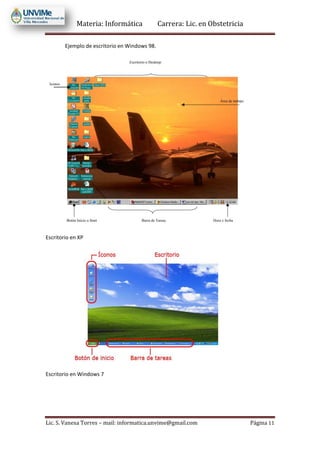 Materia: Informática Carrera: Lic. en Obstetricia
Lic. S. Vanesa Torres – mail: informatica.unvime@gmail.com Página 11
Ejemplo de escritorio en Windows 98.
Escritorio en XP
Escritorio en Windows 7
 