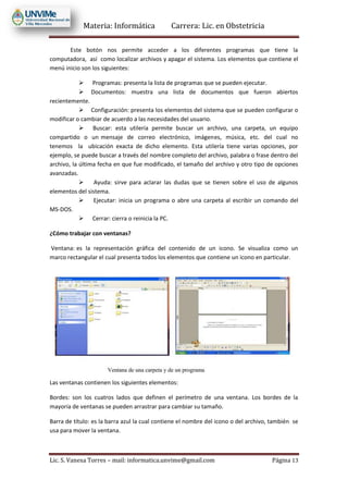 Materia: Informática Carrera: Lic. en Obstetricia
Lic. S. Vanesa Torres – mail: informatica.unvime@gmail.com Página 13
Este botón nos permite acceder a los diferentes programas que tiene la
computadora, así como localizar archivos y apagar el sistema. Los elementos que contiene el
menú inicio son los siguientes:
 Programas: presenta la lista de programas que se pueden ejecutar.
 Documentos: muestra una lista de documentos que fueron abiertos
recientemente.
 Configuración: presenta los elementos del sistema que se pueden configurar o
modificar o cambiar de acuerdo a las necesidades del usuario.
 Buscar: esta utilería permite buscar un archivo, una carpeta, un equipo
compartido o un mensaje de correo electrónico, imágenes, música, etc. del cual no
tenemos la ubicación exacta de dicho elemento. Esta utilería tiene varias opciones, por
ejemplo, se puede buscar a través del nombre completo del archivo, palabra o frase dentro del
archivo, la última fecha en que fue modificado, el tamaño del archivo y otro tipo de opciones
avanzadas.
 Ayuda: sirve para aclarar las dudas que se tienen sobre el uso de algunos
elementos del sistema.
 Ejecutar: inicia un programa o abre una carpeta al escribir un comando del
MS-DOS.
 Cerrar: cierra o reinicia la PC.
¿Cómo trabajar con ventanas?
Ventana: es la representación gráfica del contenido de un icono. Se visualiza como un
marco rectangular el cual presenta todos los elementos que contiene un icono en particular.
Las ventanas contienen los siguientes elementos:
Bordes: son los cuatros lados que definen el perímetro de una ventana. Los bordes de la
mayoría de ventanas se pueden arrastrar para cambiar su tamaño.
Barra de título: es la barra azul la cual contiene el nombre del icono o del archivo, también se
usa para mover la ventana.
 