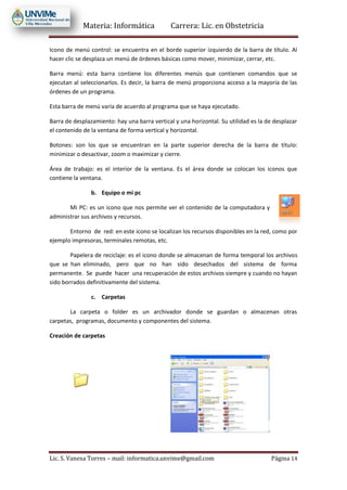 Materia: Informática Carrera: Lic. en Obstetricia
Lic. S. Vanesa Torres – mail: informatica.unvime@gmail.com Página 14
Icono de menú control: se encuentra en el borde superior izquierdo de la barra de título. Al
hacer clic se desplaza un menú de órdenes básicas como mover, minimizar, cerrar, etc.
Barra menú: esta barra contiene los diferentes menús que contienen comandos que se
ejecutan al seleccionarlos. Es decir, la barra de menú proporciona acceso a la mayoría de las
órdenes de un programa.
Esta barra de menú varía de acuerdo al programa que se haya ejecutado.
Barra de desplazamiento: hay una barra vertical y una horizontal. Su utilidad es la de desplazar
el contenido de la ventana de forma vertical y horizontal.
Botones: son los que se encuentran en la parte superior derecha de la barra de título:
minimizar o desactivar, zoom o maximizar y cierre.
Área de trabajo: es el interior de la ventana. Es el área donde se colocan los iconos que
contiene la ventana.
b. Equipo o mi pc
Mi PC: es un icono que nos permite ver el contenido de la computadora y
administrar sus archivos y recursos.
Entorno de red: en este icono se localizan los recursos disponibles en la red, como por
ejemplo impresoras, terminales remotas, etc.
Papelera de reciclaje: es el icono donde se almacenan de forma temporal los archivos
que se han eliminado, pero que no han sido desechados del sistema de forma
permanente. Se puede hacer una recuperación de estos archivos siempre y cuando no hayan
sido borrados definitivamente del sistema.
c. Carpetas
La carpeta o folder es un archivador donde se guardan o almacenan otras
carpetas, programas, documento y componentes del sistema.
Creación de carpetas
 