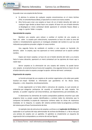 Materia: Informática Carrera: Lic. en Obstetricia
Lic. S. Vanesa Torres – mail: informatica.unvime@gmail.com Página 15
Se puede crear una carpeta de dos formas:
 Si abrimos la ventana de cualquier carpeta encontraremos en el menú Archivo
(File) el comando Nuevo (New), al ejecutarlo se creará una nueva carpeta.
 Otra forma para crear una carpeta es hacer clic en el botón derecho del ratón en
cualquier lugar donde se desee hacer una carpeta. Al hacer clic con el botón derecho
se desplegará un menú contextual donde aparecerá el comando Nuevo (New) y
luego la opción folder o carpeta.
Operatividad de carpetas
Nombrar una carpeta: para colocar o cambiar el nombre de una carpeta se
hace clic sobre la carpeta para seleccionarla, nuevamente se hace clic sobre la zona del
nombre e inmediatamente aparecerá un rectángulo alrededor del nombre lo cual nos está
indicando que podemos proceder a digitar el nuevo nombre.
Una segunda forma de cambiarle el nombre a una carpeta es haciendo clic
derecho sobre la carpeta, aquí nos aparecerá un menú contextual con la opción cambiar
nombre.
Copiar y/o mover carpetas: se hace clic con el botón derecho del ratón y se arrastra
hacia la nueva ubicación, aparecerá un menú contextual con las opciones de mover aquí o
copiar aquí.
Borrar carpetas: es la eliminación de una carpeta del sistema. Se puede borrar
una carpeta al arrastrarla hacia el icono de la papelera. Una segunda forma es hacer clic con
el botón derecho sobre la carpeta y escoger la opción eliminar del menú contextual.
Organización de carpetas
La función principal de una carpeta es de carácter organizativo y de orden para poder
localizar con mayor facilidad la información que guardamos en los discos duros,
disquetes u otro dispositivo de almacenamiento.
A esta organización se le llama árbol o estructura de carpetas, la cual consiste en
ordenarlas por categorías jerárquicas de acuerdo al contenido de cada carpeta. Por
ejemplo, se pueden organizar por áreas temáticas, por departamentos, por actividades, etc.
Si observamos los elementos de nuestra computadora podemos encontrar que cada
programa tiene su propia carpeta identificadora y contiene todos los elementos que lo
componen. Así también, la carpeta de impresoras contiene todos los drives de impresoras
instaladas en la máquina; la carpeta del sistema contiene todos los programas y archivos
del sistema para el buen funcionamiento de ésta.
Un ejemplo claro de estructura de carpetas y archivos es el explorador de Windows. El
explorador es el sustituto del viejo administrador de archivos de Windows 3. x. No es más que
una ventana de carpeta con un apéndice. El apéndice es simplemente un esquema de
organización de la computadora y su entorno de red (ver figura).
 
