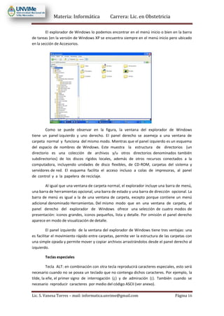 Materia: Informática Carrera: Lic. en Obstetricia
Lic. S. Vanesa Torres – mail: informatica.unvime@gmail.com Página 16
El explorador de Windows lo podemos encontrar en el menú inicio o bien en la barra
de tareas (en la versión de Windows XP se encuentra siempre en el menú inicio pero ubicado
en la sección de Accesorios.
Como se puede observar en la figura, la ventana del explorador de Windows
tiene un panel izquierdo y uno derecho. El panel derecho se asemeja a una ventana de
carpeta normal y funciona del mismo modo. Mientras que el panel izquierdo es un esquema
del espacio de nombres de Windows. Este muestra la estructura de directorios (un
directorio es una colección de archivos y/u otros directorios denominados también
subdirectorios) de los discos rígidos locales, además de otros recursos conectados a la
computadora, incluyendo unidades de disco flexibles, de CD-ROM, carpetas del sistema y
servidores de red. El esquema facilita el acceso incluso a colas de impresoras, al panel
de control y a la papelera de reciclaje.
Al igual que una ventana de carpeta normal, el explorador incluye una barra de menú,
una barra de herramientas opcional, una barra de estado y una barra de dirección opcional. La
barra de menú es igual a la de una ventana de carpeta, excepto porque contiene un menú
adicional denominado Herramientas. Del mismo modo que en una ventana de carpeta, el
panel derecho del explorador de Windows ofrece una selección de cuatro modos de
presentación: iconos grandes, iconos pequeños, lista y detalle. Por omisión el panel derecho
aparece en modo de visualización de detalle.
El panel izquierdo de la ventana del explorador de Windows tiene tres ventajas: una
es facilitar el movimiento rápido entre carpetas, permite ver la estructura de las carpetas con
una simple ojeada y permite mover y copiar archivos arrastrándolos desde el panel derecho al
izquierdo.
Teclas especiales
Tecla ALT: en combinación con otra tecla reproducirá caracteres especiales, esto será
necesario cuando no se posea un teclado que no contenga dichos caracteres. Por ejemplo, la
tilde, la eñe, el primer signo de interrogación (¿) y de admiración (¡). También cuando se
necesario reproducir caracteres por medio del código ASCII (ver anexo).
 