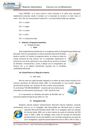 Materia: Informática Carrera: Lic. en Obstetricia
Lic. S. Vanesa Torres – mail: informatica.unvime@gmail.com Página 17
Tecla CONTROL: es la tecla control o tecla comando y se utiliza para reproducir
rápidamente comandos desde el teclado sin la necesidad de arrastrar el ratón hacia el
menú. Para ello hay que presionar la tecla Ctrl. + una tecla determinada, por ejemplo:
Ctrl. + c: copiar
Ctrl. + v: pegar
Ctrl. + x: cortar
Ctrl. + a: abrir
Ctrl. + e: seleccionar todo
C. Software o Programas Específicos
a. Predeterminados
i. Paint
Paint (originalmente Paintbrush) es un programa editor de fotografía desarrollado por
Microsoft. Paint ha acompañado al sistema operativo Microsoft Windows
desde la versión 1.0. Siendo un programa básico, se incluye en todas las
nuevas versiones de este sistema. Por su simplicidad, rápidamente se
convirtió en una de las aplicaciones más usadas de las primeras versiones
de Windows -introduciendo a varios a dibujar con la computadora por
primera vez- y es todavía fuertemente asociado con la inmediata
usabilidad de Microsoft.
Ver Tutorial Paint en el Blog de la materia.
ii. Bloc notas
Bloc de notas (en inglés llamado notepad) es un editor de texto simple incluido en los
sistemas operativos de Microsoft desde 1985. Su funcionalidad es muy sencilla. Algunas
características propias son: Inserción de hora y fecha actual pulsando
F5, en formato "HH:MM DD/MM/AA". Inserción de hora y fecha actual
automática si el documento comienza por ".LOG". Ajuste de línea.
Es el equivalente en Windows del editor de MS-DOS edit. La
extensión predeterminada de este editor es *.txt.
iii. Navegadores (IE)
Windows Internet Explorer (anteriormente Microsoft Internet Explorer), conocido
comúnmente como IE, es un navegador web desarrollado por Microsoft para el sistema
operativo Microsoft Windows desde 1995. Es el navegador web más utilizado
de Internet desde 1999, con un pico máximo de cuota de utilización del 95%
entre el 2002 y 2003. Sin embargo, dicha cuota de mercado ha disminuido
paulatinamente con los años debido a una renovada competencia por parte de
otros navegadores, logrando aproximadamente entre el 30% y 54% en 2012, y
 