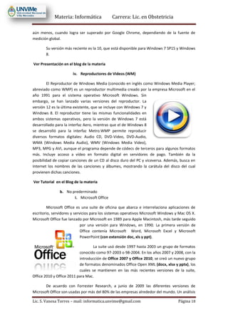 Materia: Informática Carrera: Lic. en Obstetricia
Lic. S. Vanesa Torres – mail: informatica.unvime@gmail.com Página 18
aún menos, cuando logra ser superado por Google Chrome, dependiendo de la fuente de
medición global.
Su versión más reciente es la 10, que está disponible para Windows 7 SP15 y Windows
8.
Ver Presentación en el blog de la materia
iv. Reproductores de Videos (WM)
El Reproductor de Windows Media (conocido en inglés como Windows Media Player;
abreviado como WMP) es un reproductor multimedia creado por la empresa Microsoft en el
año 1991 para el sistema operativo Microsoft Windows. Sin
embargo, se han lanzado varias versiones del reproductor. La
versión 12 es la última existente, que se incluye con Windows 7 y
Windows 8. El reproductor tiene las mismas funcionalidades en
ambos sistemas operativos, pero la versión de Windows 7 está
desarrollado para la interfaz Aero, mientras que el de Windows 8
se desarrolló para la interfaz Metro.WMP permite reproducir
diversos formatos digitales: Audio CD, DVD-Video, DVD-Audio,
WMA (Windows Media Audio), WMV (Windows Media Video),
MP3, MPG y AVI, aunque el programa depende de códecs de terceros para algunos formatos
más. Incluye acceso a vídeo en formato digital en servidores de pago. También da la
posibilidad de copiar canciones de un CD al disco duro del PC y viceversa. Además, busca en
Internet los nombres de las canciones y álbumes, mostrando la carátula del disco del cual
provienen dichas canciones.
Ver Tutorial en el Blog de la materia
b. No prederminado
i. Microsoft Office
Microsoft Office es una suite de oficina que abarca e interrelaciona aplicaciones de
escritorio, servidores y servicios para los sistemas operativos Microsoft Windows y Mac OS X.
Microsoft Office fue lanzado por Microsoft en 1989 para Apple Macintosh, más tarde seguido
por una versión para Windows, en 1990. La primera versión de
Office contenía Microsoft Word, Microsoft Excel y Microsoft
PowerPoint (con extensión doc, xls y ppt).
La suite usó desde 1997 hasta 2003 un grupo de formatos
conocido como 97-2003 o 98-2004. En los años 2007 y 2008, con la
introducción de Office 2007 y Office 2010, se creó un nuevo grupo
de formatos denominados Office Open XML (docx, xlsx y pptx), los
cuales se mantienen en las más recientes versiones de la suite,
Office 2010 y Office 2011 para Mac.
De acuerdo con Forrester Research, a junio de 2009 las diferentes versiones de
Microsoft Office son usadas por más del 80% de las empresas alrededor del mundo. Un análisis
 