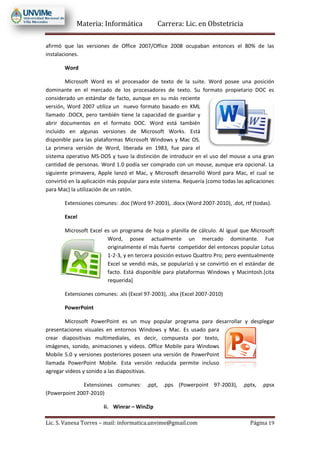 Materia: Informática Carrera: Lic. en Obstetricia
Lic. S. Vanesa Torres – mail: informatica.unvime@gmail.com Página 19
afirmó que las versiones de Office 2007/Office 2008 ocupaban entonces el 80% de las
instalaciones.
Word
Microsoft Word es el procesador de texto de la suite. Word posee una posición
dominante en el mercado de los procesadores de texto. Su formato propietario DOC es
considerado un estándar de facto, aunque en su más reciente
versión, Word 2007 utiliza un nuevo formato basado en XML
llamado .DOCX, pero también tiene la capacidad de guardar y
abrir documentos en el formato DOC. Word está también
incluido en algunas versiones de Microsoft Works. Está
disponible para las plataformas Microsoft Windows y Mac OS.
La primera versión de Word, liberada en 1983, fue para el
sistema operativo MS-DOS y tuvo la distinción de introducir en el uso del mouse a una gran
cantidad de personas. Word 1.0 podía ser comprado con un mouse, aunque era opcional. La
siguiente primavera, Apple lanzó el Mac, y Microsoft desarrolló Word para Mac, el cual se
convirtió en la aplicación más popular para este sistema. Requería (como todas las aplicaciones
para Mac) la utilización de un ratón.
Extensiones comunes: .doc (Word 97-2003), .docx (Word 2007-2010), .dot, rtf (todas).
Excel
Microsoft Excel es un programa de hoja o planilla de cálculo. Al igual que Microsoft
Word, posee actualmente un mercado dominante. Fue
originalmente el más fuerte competidor del entonces popular Lotus
1-2-3, y en tercera posición estuvo Quattro Pro; pero eventualmente
Excel se vendió más, se popularizó y se convirtió en el estándar de
facto. Está disponible para plataformas Windows y Macintosh.[cita
requerida]
Extensiones comunes: .xls (Excel 97-2003), .xlsx (Excel 2007-2010)
PowerPoint
Microsoft PowerPoint es un muy popular programa para desarrollar y desplegar
presentaciones visuales en entornos Windows y Mac. Es usado para
crear diapositivas multimediales, es decir, compuesta por texto,
imágenes, sonido, animaciones y vídeos. Office Mobile para Windows
Mobile 5.0 y versiones posteriores poseen una versión de PowerPoint
llamada PowerPoint Mobile. Esta versión reducida permite incluso
agregar vídeos y sonido a las diapositivas.
Extensiones comunes: .ppt, .pps (Powerpoint 97-2003), .pptx, .ppsx
(Powerpoint 2007-2010)
ii. Winrar – WinZip
 