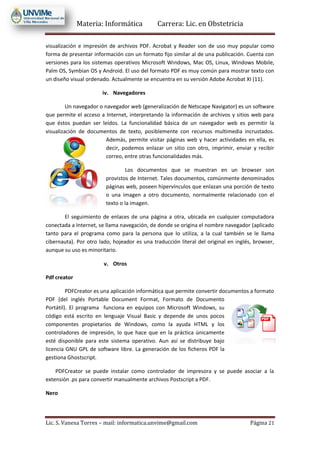 Materia: Informática Carrera: Lic. en Obstetricia
Lic. S. Vanesa Torres – mail: informatica.unvime@gmail.com Página 21
visualización e impresión de archivos PDF. Acrobat y Reader son de uso muy popular como
forma de presentar información con un formato fijo similar al de una publicación. Cuenta con
versiones para los sistemas operativos Microsoft Windows, Mac OS, Linux, Windows Mobile,
Palm OS, Symbian OS y Android. El uso del formato PDF es muy común para mostrar texto con
un diseño visual ordenado. Actualmente se encuentra en su versión Adobe Acrobat XI (11).
iv. Navegadores
Un navegador o navegador web (generalización de Netscape Navigator) es un software
que permite el acceso a Internet, interpretando la información de archivos y sitios web para
que éstos puedan ser leídos. La funcionalidad básica de un navegador web es permitir la
visualización de documentos de texto, posiblemente con recursos multimedia incrustados.
Además, permite visitar páginas web y hacer actividades en ella, es
decir, podemos enlazar un sitio con otro, imprimir, enviar y recibir
correo, entre otras funcionalidades más.
Los documentos que se muestran en un browser son
provistos de Internet. Tales documentos, comúnmente denominados
páginas web, poseen hipervínculos que enlazan una porción de texto
o una imagen a otro documento, normalmente relacionado con el
texto o la imagen.
El seguimiento de enlaces de una página a otra, ubicada en cualquier computadora
conectada a Internet, se llama navegación, de donde se origina el nombre navegador (aplicado
tanto para el programa como para la persona que lo utiliza, a la cual también se le llama
cibernauta). Por otro lado, hojeador es una traducción literal del original en inglés, browser,
aunque su uso es minoritario.
v. Otros
Pdf creator
PDFCreator es una aplicación informática que permite convertir documentos a formato
PDF (del inglés Portable Document Format, Formato de Documento
Portátil). El programa funciona en equipos con Microsoft Windows, su
código está escrito en lenguaje Visual Basic y depende de unos pocos
componentes propietarios de Windows, como la ayuda HTML y los
controladores de impresión, lo que hace que en la práctica únicamente
esté disponible para este sistema operativo. Aun así se distribuye bajo
licencia GNU GPL de software libre. La generación de los ficheros PDF la
gestiona Ghostscript.
PDFCreator se puede instalar como controlador de impresora y se puede asociar a la
extensión .ps para convertir manualmente archivos Postscript a PDF.
Nero
 