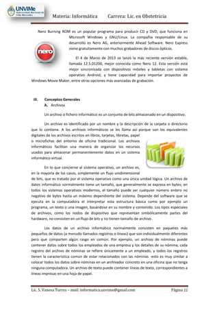 Materia: Informática Carrera: Lic. en Obstetricia
Lic. S. Vanesa Torres – mail: informatica.unvime@gmail.com Página 22
Nero Burning ROM es un popular programa para producir CD y DVD, que funciona en
Microsoft Windows y GNU/Linux. La compañía responsable de su
desarrollo es Nero AG, anteriormente Ahead Software. Nero Express
viene gratuitamente con muchos grabadores de discos ópticos.
El 4 de Marzo de 2013 se lanzó la más reciente versión estable,
llamada 12.5.01200, mejor conocida como Nero 12. Esta versión está
mejor sincronizada con dispositivos móviles y tabletas con sistema
operativo Android, y tiene capacidad para importar proyectos de
Windows Movie Maker, entre otras opciones más avanzadas de grabación.
III. Conceptos Generales
A. Archivos
Un archivo o fichero informático es un conjunto de bits almacenado en un dispositivo.
Un archivo es identificado por un nombre y la descripción de la carpeta o directorio
que lo contiene. A los archivos informáticos se les llama así porque son los equivalentes
digitales de los archivos escritos en libros, tarjetas, libretas, papel
o microfichas del entorno de oficina tradicional. Los archivos
informáticos facilitan una manera de organizar los recursos
usados para almacenar permanentemente datos en un sistema
informático virtual.
En lo que concierne al sistema operativo, un archivo es,
en la mayoría de los casos, simplemente un flujo unidimensional
de bits, que es tratado por el sistema operativo como una única unidad lógica. Un archivo de
datos informático normalmente tiene un tamaño, que generalmente se expresa en bytes; en
todos los sistemas operativos modernos, el tamaño puede ser cualquier número entero no
negativo de bytes hasta un máximo dependiente del sistema. Depende del software que se
ejecuta en la computadora el interpretar esta estructura básica como por ejemplo un
programa, un texto o una imagen, basándose en su nombre y contenido. Los tipos especiales
de archivos, como los nodos de dispositivo que representan simbólicamente partes del
hardware, no consisten en un flujo de bits y no tienen tamaño de archivo.
Los datos de un archivo informático normalmente consisten en paquetes más
pequeños de datos (a menudo llamados registros o líneas) que son individualmente diferentes
pero que comparten algún rasgo en común. Por ejemplo, un archivo de nóminas puede
contener datos sobre todos los empleados de una empresa y los detalles de su nómina; cada
registro del archivo de nóminas se refiere únicamente a un empleado, y todos los registros
tienen la característica común de estar relacionados con las nóminas -esto es muy similar a
colocar todos los datos sobre nóminas en un archivador concreto en una oficina que no tenga
ninguna computadora. Un archivo de texto puede contener líneas de texto, correspondientes a
líneas impresas en una hoja de papel.
 
