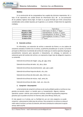 Materia: Informática Carrera: Lic. en Obstetricia
Lic. S. Vanesa Torres – mail: informatica.unvime@gmail.com Página 23
Medidas
En la construcción de las computadoras han surgido dos términos importantes: bit y
byte. El bit representa una unidad binaria de información (0,1). Bit es una contracción
de las palabras inglesas binary digit. Un byte es un grupo formado por 8 bits consecutivos
considerados como unidad. Equivale, por lo general, a un carácter. El byte tiene los siguientes
múltiplos:
B. Extensión archivos
En informática, una extensión de archivo o extensión de fichero, es una cadena de
caracteres anexada al nombre de un archivo, usualmente precedida por un punto. Su función
principal es diferenciar el contenido del archivo de modo que el sistema operativo disponga el
procedimiento necesario para ejecutarlo o interpretarlo, sin embargo, la extensión es
solamente parte del nombre del archivo y no representa ningún tipo de obligación respecto a
su contenido.
Extensión de archivos de imagen: .png, .gif, .jpg y .bmp
Extensión de archivos de texto: .txt, .doc y .docx
Extensión de archivos de presentaciones: .ppt, .pps y .pptx
Extensión de archivos hojas de cálculo: .xls y .xlsx
Extensión de archivos de sitios web: .php, .html y .css
Extensión de archivos de música: .mp3, .wma, etc.
Extensión de archivos de video: .mp4, .avi, .mov, etc.
C. Comprimir – Descomprimir
La herramienta de comprimir archivos es de mucha utilidad cuando un archivo es muy
grande y se necesita reducir su tamaño para su transportación. Algunos sistemas
operativos poseen utilerías para comprimir archivos, también hay pequeños programas
gratuitos que se pueden encontrar en Internet, tales como Winzip, Hacha, etc.
El más popular es el winzip, por su facilidad de uso con este programa se puede
comprimir y descomprimir toda clase de archivos. Para comprimir un archivo se coloca el
ratón sobre el archivo y se hace clic derecho, del menú contextual se selecciona la opción
winzip: add to zip file.
 