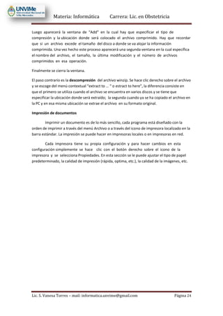 Materia: Informática Carrera: Lic. en Obstetricia
Lic. S. Vanesa Torres – mail: informatica.unvime@gmail.com Página 24
Luego aparecerá la ventana de “Add” en la cual hay que especificar el tipo de
compresión y la ubicación donde será colocado el archivo comprimido. Hay que recordar
que si un archivo excede el tamaño del disco a donde se va alojar la información
comprimida. Una vez hecho este proceso aparecerá una segunda ventana en la cual específica
el nombre del archivo, el tamaño, la última modificación y el número de archivos
comprimidos en esa operación.
Finalmente se cierra la ventana.
El paso contrario es la descompresión del archivo winzip. Se hace clic derecho sobre el archivo
y se escoge del menú contextual “extract to … “ o estract to here”, la diferencia consiste en
que el primero se utiliza cuando el archivo se encuentra en varios discos y se tiene que
especificar la ubicación donde será extraído; la segunda cuando ya se ha copiado el archivo en
la PC y en esa misma ubicación se extrae el archivo en su formato original.
Impresión de documentos
Imprimir un documento es de lo más sencillo, cada programa está diseñado con la
orden de imprimir a través del menú Archivo o a través del icono de impresora localizado en la
barra estándar. La impresión se puede hacer en impresoras locales o en impresoras en red.
Cada impresora tiene su propia configuración y para hacer cambios en esta
configuración simplemente se hace clic con el botón derecho sobre el icono de la
impresora y se selecciona Propiedades. En esta sección se le puede ajustar el tipo de papel
predeterminado, la calidad de impresión (rápida, optima, etc.), la calidad de la imágenes, etc.
 