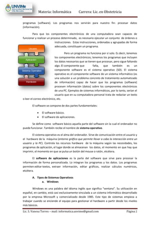 Materia: Informática Carrera: Lic. en Obstetricia
Lic. S. Vanesa Torres – mail: informatica.unvime@gmail.com Página 2
programas (software). Los programas nos servirán para nuestro fin: procesar datos
(información).
Para que los componentes electrónicos de una computadora sean capaces de
funcionar y realizar un proceso determinado, es necesario ejecutar un conjunto de órdenes o
instrucciones. Estas instrucciones, ordenadas y agrupadas de forma
adecuada, constituyen un programa.
Pero un programa no funciona por sí solo. Es decir, tenemos
los componentes electrónicos; tenemos los programas que incluyen
los datos necesarios que se tienen que procesar, pero sigue faltando
algo. El componente que falta, que también es un
componente software es el sistema operativo (SO). El sistema
operativo es el componente software de un sistema informático (es
una solución a un problema concreto de tratamiento automatizado
de información) capaz de hacer que los programas (software)
procesen información (datos) sobre los componentes electrónicos
de una PC. Ejemplos de sistemas informáticos, por lo tanto, serían el
usuario que en su computadora personal trata de redactar un texto
o leer el correo electrónico, etc.
El software se compone de dos partes fundamentales:
 El software básico.
 El software de aplicaciones.
Se define como software básico aquella parte del software sin la cual el ordenador no
puede funcionar. También recibe el nombre de sistema operativo.
El sistema operativo es el alma del ordenador. Sirve de comunicación entre el usuario y
el hardware de la máquina (entorno gráfico que permite llevar a cabo la interacción entre un
usuario y la PC). Controla los recursos hardware de la máquina según las necesidades, los
programas de aplicación, el lugar donde se almacenan los datos, el momento en que hay que
imprimir, el momento en que se pulsa un botón del mouse o ratón, etcétera.
El software de aplicaciones es la parte del software que sirve para procesar la
información de forma personalizada. Lo integran los programas y los datos. Los programas
permiten editar textos, extraer información, editar gráficos, realizar cálculos numéricos,
etcétera.
A. Tipos de Sistemas Operativos
a. Windows
Windows es una palabra del idioma inglés que significa “ventana”. Su utilización en
español, en cambio, está casi exclusivamente vinculada a un sistema informático desarrollado
por la empresa Microsoft y comercializado desde 1985. Este tipo de sistemas empieza a
trabajar cuando se enciende el equipo para gestionar el hardware a partir desde los niveles
más básicos.
 