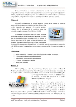 Materia: Informática Carrera: Lic. en Obstetricia
Lic. S. Vanesa Torres – mail: informatica.unvime@gmail.com Página 3
Es importante tener en cuenta que los sistemas operativos funcionan tanto en las
computadoras como en otros dispositivos electrónicos que usan microprocesadores (teléfonos
móviles, reproductores de DVD, etc.). En el caso de Windows, su versión estándar funciona con
computadoras, aunque también existe una versión para teléfonos (Windows Mobile).
Windows 98
Microsoft Windows 98 es un sistema operativo y, como tal, se encarga de gestionar
todos los procesos que ocurren en el ordenador. Ésta es una
versión mejorada con respecto a la anterior versión:
Windows 95. En Windows 98 se incorporan todas las
novedades surgidas desde el año 1995 hasta el 1998.
Windows 98 es un sistema operativo que se generó a
partir de Windows 95, del Windows 3.11, Windows 3.1 y del
DOS. Su principal diferencia con los primeros es que usa el
sistema de archivos FAT32, lo que lo hace más rápido ya que
almacena los datos más eficazmente, lo que crea varios
cientos de MB de espacio en disco adicional en la unidad. Además, los programas se ejecutan
más rápidamente y el equipo utiliza menos recursos de sistema. Fue el más empleado por las
PC.
Características
 Buena integración a Internet (Explorador incorporado, canales, reuniones...).
 Facilidad en la administración del hardware.
 Seguridad en el resguardo de la información.
 Escritorio con opciones atractivas.
 Ayuda muy completa.
Windows XP
Windows XP (cuyo nombre clave inicial fue el Whistler) es una versión de Microsoft
Windows, línea de sistemas operativos desarrollado por Microsoft. Lanzado al mercado el 25
de octubre de 2001, a fecha de agosto de 2013, tenía una cuota de mercado del 46,33%, y fue
superado por Windows 7 que ya tenía un 46,60% de cuota
de mercado. Las letras "XP" provienen de la palabra
eXPeriencia (eXPerience en inglés).
Dispone de versiones para varios entornos
informáticos, incluyendo para los PC domésticos o de
negocios, además de equipos portátiles, "netbooks",
"tabletas" y "centros multimedia". Sucesor de Windows
2000 junto con Windows ME, y antecesor de Windows
Vista, es el primer sistema operativo de Microsoft orientado al consumidor que se construye
con un núcleo y arquitectura de Windows NT disponible en versiones para plataformas de 32 y
64 bits.
 