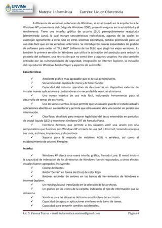Materia: Informática Carrera: Lic. en Obstetricia
Lic. S. Vanesa Torres – mail: informatica.unvime@gmail.com Página 4
A diferencia de versiones anteriores de Windows, al estar basado en la arquitectura de
Windows NT proveniente del código de Windows 2000, presenta mejoras en la estabilidad y el
rendimiento. Tiene una interfaz gráfica de usuario (GUI) perceptiblemente reajustada
(denominada Luna), la cual incluye características rediseñadas, algunas de las cuales se
asemejan ligeramente a otras GUI de otros sistemas operativos, cambio promovido para un
uso más fácil que en las versiones anteriores. Se introdujeron nuevas capacidades de gestión
de software para evitar el "DLL Hell" (infierno de las DLLs) que plagó las viejas versiones. Es
también la primera versión de Windows que utiliza la activación del producto para reducir la
piratería del software, una restricción que no sentó bien a algunos usuarios. Ha sido también
criticado por las vulnerabilidades de seguridad, integración de Internet Explorer, la inclusión
del reproductor Windows Media Player y aspectos de su interfaz.
Características
 Ambiente gráfico más agradable que el de sus predecesores.
 Secuencias más rápidas de inicio y de hibernación.
 Capacidad del sistema operativo de desconectar un dispositivo externo, de
instalar nuevas aplicaciones y controladores sin necesidad de reiniciar el sistema.
 Una nueva interfaz de uso más fácil, incluyendo herramientas para el
desarrollo de temas de escritorio.
 Uso de varias cuentas, lo que permite que un usuario guarde el estado actual y
aplicaciones abiertos en su escritorio y permita que otro usuario abra una sesión sin perder esa
información.
 ClearType, diseñado para mejorar legibilidad del texto encendido en pantallas
de cristal líquido (LCD) y monitores similares CRT de Pantalla Plana.
 Escritorio Remoto, que permite a los usuarios abrir una sesión con una
computadora que funciona con Windows XP a través de una red o Internet, teniendo acceso a
sus usos, archivos, impresoras, y dispositivos.
 Soporte para la mayoría de módems ADSL y wireless, así como el
establecimiento de una red FireWire.
Interfaz
 Windows XP ofrece una nueva interfaz gráfica, llamada Luna. El menú Inicio y
la capacidad de indexación de los directorios de Windows fueron reajustados, y otros efectos
visuales fueron agregados, incluyendo:
 Colores brillantes.
 Botón "Cerrar" en forma de (Cruz) de color Rojo.
 Botones estándar de colores en las barras de herramientas de Windows e
Internet Explorer.
 Un rectángulo azul translúcido en la selección de los archivos.
 Un gráfico en los iconos de la carpeta, indicando el tipo de información que se
almacena.
 Sombras para las etiquetas del icono en el tablero del escritorio
 Capacidad de agrupar aplicaciones similares en la barra de tareas.
 Capacidad para prevenir cambios accidentales.
 