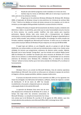 Materia: Informática Carrera: Lic. en Obstetricia
Lic. S. Vanesa Torres – mail: informatica.unvime@gmail.com Página 5
 Resalta de color Salmón programas recién instalados en el menú de inicio.
 Sombras bajo los menús en (Windows 2000 solo lo tenía bajo el puntero del
ratón, pero no en las ventanas o menús).
 Al igual que en los anteriores Windows (Windows 98, Windows ME, Windows
2000), el Explorador de Windows incluye la vista preliminar (en miniatura) de archivos Web
(*.htm, *.html) en los detalles en la barra de tareas comunes en las carpetas y en la vista en
miniatura, ya sean páginas Web guardadas localmente o accesos directos a Internet.
Windows XP analiza el impacto del funcionamiento de efectos visuales y mediante esto
determina si debe o no permitirlos, para evitar que la nueva funcionalidad consuma recursos
en forma excesiva. Los usuarios pueden modificar más estos ajustes para requisitos
particulares. Algunos efectos, tales como mezcla alfa o (transparencia), son dirigidos
enteramente a muchas tarjetas de vídeo más nuevas. Windows XP agrega la capacidad para el
uso de “estilos visuales” para cambiar la interfaz gráfica. Sin embargo, los estilos visuales son
firmados mediante criptografía por Microsoft para funcionar. El estilo Luna es el nombre del
nuevo estilo visual por defecto de Windows XP para máquinas con más que 64 MB de RAM.
El papel tapiz por defecto, es una fotografía .png de un paisaje en valle de Napa
(California), con colinas verdes y un cielo azul con estratocumulos y nubes cirros. Existen varias
utilidades de terceros que proporcionan centenares de diversos estilos visuales. Además,
Microsoft creó el tema llamado "Energy Blue", que fue incluido con la edición Media Center
2005 de Windows XP y también fue lanzado para otras versiones de Windows XP. El tema
clásico de las ventanas es extensamente popular (debido a la familiaridad con las versiones
anteriores de Windows como Windows 98 y Windows ME.), no obstante las ventanas
“clásicas” utilizan la misma interfaz que el otro tema estándar de Windows XP y no afectan el
funcionamiento.
Windows Vista
Windows Vista es una versión de Microsoft Windows, línea de sistemas operativos
desarrollada por Microsoft. Esta versión se enfoca para ser utilizada en equipos de escritorio
en hogares y oficinas, equipos portátiles, tabletas y equipos media center.
El proceso de desarrollo terminó el 8 de noviembre de 2006 y en los siguientes tres
meses fue entregado a los fabricantes de hardware y software, clientes de negocios y canales
de distribución. El 30 de enero de 2007 fue lanzado
mundialmente y fue puesto a disposición para ser comprado
y descargado desde el sitio web de Microsoft.
La aparición de Windows Vista viene más de cinco
años después de la introducción de Windows XP, es decir, el
tiempo más largo entre dos versiones consecutivas de
Microsoft Windows. La campaña de lanzamiento fue incluso
más costosa que la de Windows 95, ocurrida el 25 de agosto de 1995, debido a que ésta
incluyó además otros productos como Microsoft Office 2007 y Exchange Server 2007.
Características
 