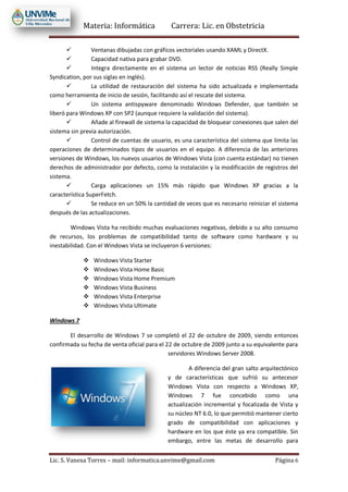 Materia: Informática Carrera: Lic. en Obstetricia
Lic. S. Vanesa Torres – mail: informatica.unvime@gmail.com Página 6
 Ventanas dibujadas con gráficos vectoriales usando XAML y DirectX.
 Capacidad nativa para grabar DVD.
 Integra directamente en el sistema un lector de noticias RSS (Really Simple
Syndication, por sus siglas en inglés).
 La utilidad de restauración del sistema ha sido actualizada e implementada
como herramienta de inicio de sesión, facilitando así el rescate del sistema.
 Un sistema antispyware denominado Windows Defender, que también se
liberó para Windows XP con SP2 (aunque requiere la validación del sistema).
 Añade al firewall de sistema la capacidad de bloquear conexiones que salen del
sistema sin previa autorización.
 Control de cuentas de usuario, es una característica del sistema que limita las
operaciones de determinados tipos de usuarios en el equipo. A diferencia de las anteriores
versiones de Windows, los nuevos usuarios de Windows Vista (con cuenta estándar) no tienen
derechos de administrador por defecto, como la instalación y la modificación de registros del
sistema.
 Carga aplicaciones un 15% más rápido que Windows XP gracias a la
característica SuperFetch.
 Se reduce en un 50% la cantidad de veces que es necesario reiniciar el sistema
después de las actualizaciones.
Windows Vista ha recibido muchas evaluaciones negativas, debido a su alto consumo
de recursos, los problemas de compatibilidad tanto de software como hardware y su
inestabilidad. Con el Windows Vista se incluyeron 6 versiones:
 Windows Vista Starter
 Windows Vista Home Basic
 Windows Vista Home Premium
 Windows Vista Business
 Windows Vista Enterprise
 Windows Vista Ultimate
Windows 7
El desarrollo de Windows 7 se completó el 22 de octubre de 2009, siendo entonces
confirmada su fecha de venta oficial para el 22 de octubre de 2009 junto a su equivalente para
servidores Windows Server 2008.
A diferencia del gran salto arquitectónico
y de características que sufrió su antecesor
Windows Vista con respecto a Windows XP,
Windows 7 fue concebido como una
actualización incremental y focalizada de Vista y
su núcleo NT 6.0, lo que permitió mantener cierto
grado de compatibilidad con aplicaciones y
hardware en los que éste ya era compatible. Sin
embargo, entre las metas de desarrollo para
 
