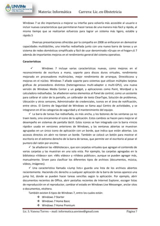 Materia: Informática Carrera: Lic. en Obstetricia
Lic. S. Vanesa Torres – mail: informatica.unvime@gmail.com Página 7
Windows 7 se dio importancia a mejorar su interfaz para volverla más accesible al usuario e
incluir nuevas características que permitieran hacer tareas de una manera más fácil y rápida, al
mismo tiempo que se realizarían esfuerzos para lograr un sistema más ligero, estable y
rápido.5
Diversas presentaciones ofrecidas por la compañía en 2008 se enfocaron en demostrar
capacidades multitáctiles, una interfaz rediseñada junto con una nueva barra de tareas y un
sistema de redes domésticas simplificado y fácil de usar denominado «Grupo en el hogar»,6 7
además de importantes mejoras en el rendimiento general del sistema operativo.
Características
 Windows 7 incluye varias características nuevas, como mejoras en el
reconocimiento de escritura a mano, soporte para discos duros virtuales, rendimiento
mejorado en procesadores multinúcleo, mejor rendimiento de arranque, DirectAccess y
mejoras en el núcleo. Windows 7 añade soporte para sistemas que utilizan múltiples tarjetas
gráficas de proveedores distintos (heterogeneous multi-adapter o multi-GPU), una nueva
versión de Windows Media Center y un gadget, y aplicaciones como Paint, Wordpad y la
calculadora rediseñadas. Se añadieron varios elementos al Panel de control, como un asistente
para calibrar el color de la pantalla, un calibrador de texto ClearType, Solución de problemas,
Ubicación y otros sensores, Administrador de credenciales, iconos en el área de notificación,
entre otros. El Centro de Seguridad de Windows se llama aquí Centro de actividades, y se
integraron en él las categorías de seguridad y el mantenimiento del equipo.
 La barra de tareas fue rediseñada, es más ancha, y los botones de las ventanas ya no
traen texto, sino únicamente el icono de la aplicación. Estos cambios se hacen para mejorar el
desempeño en sistemas de pantalla táctil. Estos iconos se han integrado con la barra «Inicio
rápido» usada en versiones anteriores de Windows, y las ventanas abiertas se muestran
agrupadas en un único icono de aplicación con un borde, que indica que están abiertas. Los
accesos directos sin abrir no tienen un borde. También se colocó un botón para mostrar el
escritorio en el extremo derecho de la barra de tareas, que permite ver el escritorio al posar el
puntero del ratón por encima.
 Se añadieron las «Bibliotecas», que son carpetas virtuales que agregan el contenido de
varias carpetas y las muestran en una sola vista. Por ejemplo, las carpetas agregadas en la
biblioteca «Vídeos» son: «Mis vídeos» y «Vídeos públicos», aunque se pueden agregar más,
manualmente. Sirven para clasificar los diferentes tipos de archivos (documentos, música,
vídeos, imágenes).
 Una característica llamada «Jump lists» guarda una lista de los archivos abiertos
recientemente. Haciendo clic derecho a cualquier aplicación de la barra de tareas aparece una
jump list, donde se pueden hacer tareas sencillas según la aplicación. Por ejemplo, abrir
documentos recientes de Office, abrir pestañas recientes de Internet Explorer, escoger listas
de reproducción en el reproductor, cambiar el estado en Windows Live Messenger, anclar sitos
o documentos, etcétera.
También existen 6 tipos de Windows 7, entre los cuales están:
 Windows 7 Starter
 Windows 7 Home Basic
 Windows 7 Home Premium
 