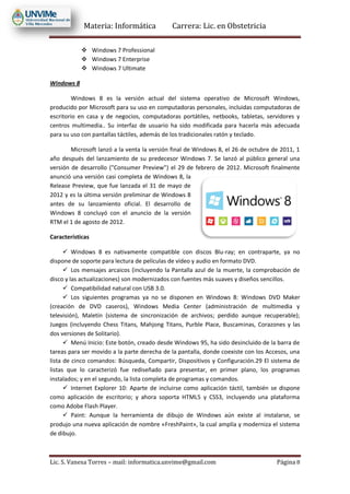 Materia: Informática Carrera: Lic. en Obstetricia
Lic. S. Vanesa Torres – mail: informatica.unvime@gmail.com Página 8
 Windows 7 Professional
 Windows 7 Enterprise
 Windows 7 Ultimate
Windows 8
Windows 8 es la versión actual del sistema operativo de Microsoft Windows,
producido por Microsoft para su uso en computadoras personales, incluidas computadoras de
escritorio en casa y de negocios, computadoras portátiles, netbooks, tabletas, servidores y
centros multimedia.. Su interfaz de usuario ha sido modificada para hacerla más adecuada
para su uso con pantallas táctiles, además de los tradicionales ratón y teclado.
Microsoft lanzó a la venta la versión final de Windows 8, el 26 de octubre de 2011, 1
año después del lanzamiento de su predecesor Windows 7. Se lanzó al público general una
versión de desarrollo ("Consumer Preview") el 29 de febrero de 2012. Microsoft finalmente
anunció una versión casi completa de Windows 8, la
Release Preview, que fue lanzada el 31 de mayo de
2012 y es la última versión preliminar de Windows 8
antes de su lanzamiento oficial. El desarrollo de
Windows 8 concluyó con el anuncio de la versión
RTM el 1 de agosto de 2012.
Características
 Windows 8 es nativamente compatible con discos Blu-ray; en contraparte, ya no
dispone de soporte para lectura de películas de vídeo y audio en formato DVD.
 Los mensajes arcaicos (incluyendo la Pantalla azul de la muerte, la comprobación de
disco y las actualizaciones) son modernizados con fuentes más suaves y diseños sencillos.
 Compatibilidad natural con USB 3.0.
 Los siguientes programas ya no se disponen en Windows 8: Windows DVD Maker
(creación de DVD caseros), Windows Media Center (administración de multimedia y
televisión), Maletín (sistema de sincronización de archivos; perdido aunque recuperable);
Juegos (incluyendo Chess Titans, Mahjong Titans, Purble Place, Buscaminas, Corazones y las
dos versiones de Solitario).
 Menú Inicio: Este botón, creado desde Windows 95, ha sido desincluido de la barra de
tareas para ser movido a la parte derecha de la pantalla, donde coexiste con los Accesos, una
lista de cinco comandos: Búsqueda, Compartir, Dispositivos y Configuración.29 El sistema de
listas que lo caracterizó fue rediseñado para presentar, en primer plano, los programas
instalados; y en el segundo, la lista completa de programas y comandos.
 Internet Explorer 10: Aparte de incluirse como aplicación táctil, también se dispone
como aplicación de escritorio; y ahora soporta HTML5 y CSS3, incluyendo una plataforma
como Adobe Flash Player.
 Paint: Aunque la herramienta de dibujo de Windows aún existe al instalarse, se
produjo una nueva aplicación de nombre «FreshPaint», la cual amplía y moderniza el sistema
de dibujo.
 