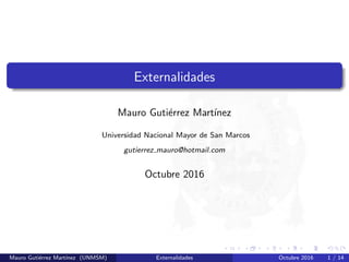 [opacity=1]
Externalidades
Mauro Guti´errez Mart´ınez
Universidad Nacional Mayor de San Marcos
gutierrez mauro@hotmail.com
Octubre 2016
Mauro Guti´errez Mart´ınez (UNMSM) Externalidades Octubre 2016 1 / 14
 