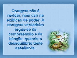 Coragem não é revidar, nem cair na exibição de poder. A coragem verdadeira ergue-se da compreensão e da bênção, quando o desequilíbrio tente assaltar-te. 