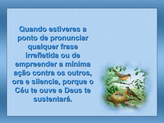 Quando estiveres a ponto de pronunciar qualquer frase irrefletida ou de empreender a mínima ação contra os outros, ora e silencia, porque o Céu te ouve e Deus te sustentará. 