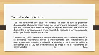 Es una formalidad que debe ser utilizada en caso de que se presenten
determinadas situaciones como puede ser un error en la facturación, es decir,
que fue cobrada una cantidad mayor al importe requerido; por causa de
descuentos o bonificaciones al precio original del producto o servicio adquirido,
o bien, por devolución de mercancías.
Las notas de crédito vienen a representar documentos autorizados cuya emisión
se encuentra relacionada directa o indirectamente con comprobantes de
pago previamente emitidos; la utilización y requisitos a reunir para su validez la
apreciamos en la Ley del Comprobantes de Pago y en el Reglamento de
Comprobantes de Pago
La nota de crédito
 