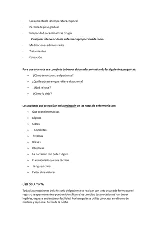 · Un aumentode latemperaturacorporal
· Pérdidade pesogradual
· Incapacidadparaorinar tras cirugía
Cualquierintervenciónde enfermeríaproporcionadacomo:
· Medicacionesadministrados
· Tratamientos
· Educación
Para que una nota sea completadebemoselaborarlascontestando las siguientespreguntas:
 ¿Cómose encuentrael paciente?
 ¿Qué le observay que refiere el paciente?
 ¿Qué le hace?
 ¿Cómolo deja?
Los aspectos que se evalúanen la redacción de las notas de enfermeríason:
 Que seansistemáticas
 Lógicas
 Claras
 Concretas
 Precisas
 Breves
 Objetivas
 La narracióncon ordenlógico
 El vocabularioque seatécnico
 Lenguaje claro
 Evitar abreviaturas
USO DE LA TINTA
Todas lasanotacionesde lahistoriadel paciente se realizancontintaoscurade formaque el
registroseapermanente ypuedenidentificarse loscambios.Lasanotacioneshande ser
legibles,yque se entiendaconfacilidad.Porloregularse utilizacolorazul enel turnode
mañana y rojoenel turno de la noche.
 