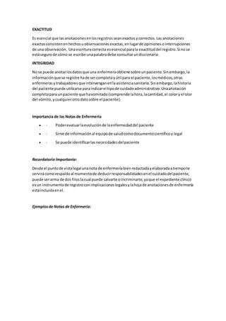 EXACTITUD
Es esencial que lasanotacionesenlosregistrosseanexactosycorrectos.Las anotaciones
exactasconsistenenhechosuobservacionesexactas,enlugarde opinionesointerrupciones
de una observación. Unaescrituracorrecta esesencial parala exactituddel registro.Si nose
estásegurode cómo se escribe unapalabradebe consultarundiccionario.
INTEGRIDAD
No se puede anotarlosdatosque una enfermeraobtiene sobre unpaciente.Sinembargo,la
informaciónque se registre hade sercompletayútil para el paciente,losmédicos,otras
enfermerasytrabajadoresque intervenganenlaasistenciasanitaria.Sinembargo,lahistoria
del paciente puede utilizarse paraindicarel tipode cuidadoadministrativo.Unaanotación
completapara unpaciente que havomitado(comprende lahora,lacantidad,el colory el olor
del vómito,ycualquierotrodatosobre el paciente).
Importancia de las Notas de Enfermería
 · Poderevaluarlaevoluciónde laenfermedaddel paciente
 · Sirve de informaciónal equipode saludcomodocumentocientíficoy legal
 · Se puede identificarlasnecesidadesdelpaciente
Recordatorio Importante:
Desde el puntode vistalegal unanota de enfermeríabienredactadayelaboradaatiempote
servirácomorespaldoal momentode deducirresponsabilidadesenel cuidadodelpaciente,
puede serarma de dos filoslacual puede salvarte oincriminarte,yaque el expediente clínico
esun instrumentode registroconimplicacioneslegalesylahojade anotacionesde enfermería
estáincluidaenel.
Ejemplosde Notas de Enfermería:
 