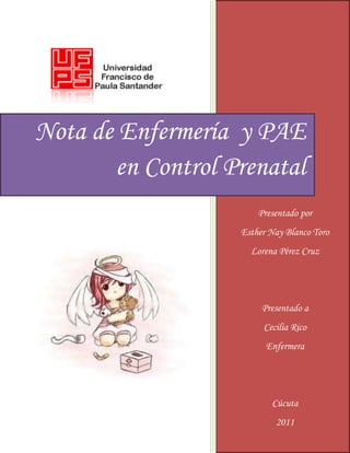 Nota de Enfermería y PAE
       en Control Prenatal
                       Presentado por
                   Esther Nay Blanco Toro
                     Lorena Pérez Cruz




                        Presentado a
                        Cecilia Rico
                         Enfermera




                          Cúcuta
                           2011
 