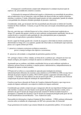 ·    O manguezal é cientificamente comprovado indispensável à condição de preservação de
espécies e da piscosidade dos estuários e oceanos;

·     A eliminação do manguezal influenciará negativa e diretamente na comunidade de pescadores,
seja as tradicionais e/ou as comerciais, cujas atividades são desenvolvidas nas regiões estuarinas,
marinhas e oceânicas. E ainda, influenciará negativamente em toda a população, quando da redução
e má qualidade dos alimentos ofertados (produção de pescado e mariscos);

Considerando, ainda, que tal projeto não fora encaminhado para discussão no âmbito do Conselho
Estadual de Meio Ambiente - Consema, no que foi feita uma convocação extraordinária para análise
e parecer.

Para nós, está claro que o referido Projeto de Lei fere o direito Constitucional estabelecido no
Artigo 225, quando não garante o direito ao meio ambiente ecologicamente equilibrado, bem de uso
comum do povo e essencial à sadia qualidade de vida, principalmente para as populações
tradicionais, de agricultores e pescadores familiares.

Inverte o papel do Estado quando não o incube de assegurar a efetividade do direito constitucional
determinado no Artigo 225, e ao contrario, quando não observadas as considerações aqui expressas,
passa a ser o agente infrator por NÃO:

I - preservar e restaurar os processos ecológicos essenciais e
           prover o manejo ecológico das espécies e ecossistemas;

II - preservar a diversidade e a integridade do patrimônio genético do País;

VII - proteger a fauna e a flora, vedadas, na forma da lei, as práticas que coloquem em risco sua
função ecológica, provoquem a extinção de espécies ou submetam os animais a crueldade.

Acentuando que as condutas e atividades consideradas lesivas ao meio ambiente sujeitarão os
infratores, pessoas físicas ou jurídicas, a sanções penais e administrativas, independentemente da
obrigação de reparar os danos causados.

O Projeto de Lei refere-se a necessidade de supressão para instalação de estruturas
industrial/portuária diferentes da existentes como referência no EIA/RIMA de 2000, ou seja, houve
alteração do projeto original em análise, INCLUSIVE quando a supressão solicitada atinge, por
exemplo, 17 hectares de mata atlântica em área de preservação ZPEC, já instituída como forma de
compensação da primeira etapa do instalação do empreendimento.

Conclui-se que houve alteração do Projeto do Complexo Industrial-Portuário o que exige novos
estudos de impacto ambiental e seu respectivo relatório de impacto ambiental.

Considerando que estudos comprovam que o manguezal, além de sua importância biológica para a
vida marinha e oceânica, tem uma função social quando da geração de alimento e renda, com a
afirmativa de que 01 hectare de mangue preservado sustenta 01 família (Leandra Gonçalves –
Greenpeace- Campanha dos Oceanos) e que 01 hectare de manguezal protegido pode gerar até U$
50 mil/Ano(Professor Jeovah Meirelles – Univ. Federal do Ceará)

Num pedido de informações à Agência Estadual de Meio Ambiente – CPRH, nenhuma informação
concreta sobre os trabalhos de compensação, de 2007 até a presente data, foi fornecida!

O que gostaríamos de ressaltar é que estamos falando de um patrimônio público. A Convenção de
 