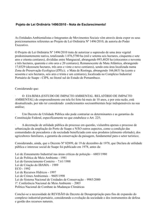 Pojeto de Lei Ordinária 1496/2010 - Nota de Esclarecimento!



As Entidades Ambientalistas e Integrantes de Movimentos Sociais vêm através desta expor os seus
posicionamentos referentes ao Projeto de Lei Ordinária Nº 1496/2010, de autoria do Poder
Executivo.

O Projeto de Lei Ordinária Nº 1496/2010 trata de autorizar a supressão de uma área vegetal
predominantemente nativa, totalizando 1.076,5780 ha (mil e setenta seis hectares, cinquenta e sete
ares e oitenta centiares), divididas entre Manguezal, abrangendo 893,4820 ha (oitocentos e noventa
e três hectares, quarenta e oito ares e 20 centiares); Remanescente de Mata Atlântica, abrangendo
17,0329 (dezessete hectares, três ares e vinte e nove centiares), sendo esta área localizada numa
Zona de Preservação Ecológica (ZPEc); e Mata de Restinga, abrangendo 166,0631 ha (cento e
sessenta e seis hectares, seis ares e trinta e um centiares), localizada no Complexo Industrial
Portuário de Suape - CIPS, no litoral sul do Estado de Pernambuco.


Considerando que:

·     O EIA/RIMA (ESTUDO DE IMPACTO AMBIENTAL /RELATÓRIO DE IMPACTO
AMBIENTAL) do empreendimento em tela foi feito há mais de 10 anos, e por esta razão, está
desatualizado, por não ter considerado condicionantes socioambientais hoje indispensáveis na sua
análise;

·    Um Decreto de Utilidade Pública não pode contrariar os determinantes e as garantias da
Constituição Federal, especificamente no que estabelece o Art. 225;

·    A decretação de utilidade pública do processo em questão, vislumbra apenas o processo de
urbanização da ampliação do Porto de Suape e NÃO outros aspectos, como a condição das
comunidades de pescadores e da sociedade beneficiada com seus produtos (alimento ofertado), dos
agricultores familiares, a garantia da conservação da paisagem, fundamental para o setor turístico;

Considerando, ainda, que o Decreto Nº 82899, de 19 de dezembro de 1978, que Declara de utilidade
pública e interesse social de Suape foi publicado em 1978, antes da:

Lei de Zoneamento Industrial nas áreas críticas de poluição – 6803/1980
Lei de Política de Meio Ambiente - 1981
Lei de Gerenciamento Costeiro – 7.61/1988
Lei de Criação do IBAMA – 1989
ECO - 1992
Lei de Recursos Hídricos - 1997
Lei de Crimes Ambientais – 9605/1998
Lei do Sistema Nacional de Unidades de Conservação – 9985/2000
1ª. Conferência Nacional de Meio Ambiente – 2003
Política Nacional de Combate às Mudanças Climáticas

Conclui-se a necessidade de REVISÃO do Decreto de Desapropriação para fins de expansão do
complexo industrial-portuário, considerando a evolução da sociedade e dos instrumentos de defesa
e gestão dos recursos naturais.
 