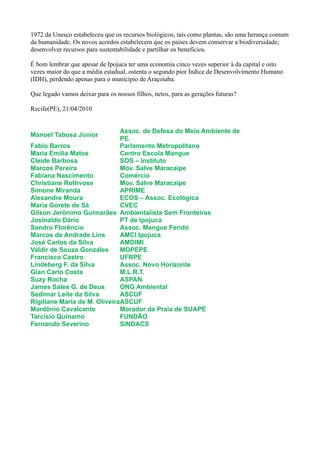 1972 da Unesco estabeleceu que os recursos biológicos, tais como plantas, são uma herança comum
da humanidade. Os novos acordos estabelecem que os países devem conservar a biodiversidade,
desenvolver recursos para sustentabilidade e partilhar os benefícios.

É bom lembrar que apesar de Ipojuca ter uma economia cinco vezes superior à da capital e oito
vezes maior do que a média estadual, ostenta o segundo pior Índice de Desenvolvimento Humano
(IDH), perdendo apenas para o município de Araçoiaba.

Que legado vamos deixar para os nossos filhos, netos, para as gerações futuras?

Recife(PE), 21/04/2010


                              Assoc. de Defesa do Meio Ambiente de
Manoel Tabosa Júnior
                              PE.
Fabio Barros                  Parlamento Metropolitano
Maria Emilia Matos            Centro Escola Mangue
Cleide Barbosa                SOS – Instituto
Marcos Pereira                Mov. Salve Maracaipe
Fabiana Nascimento            Comércio
Christiane Rothvoss           Mov. Salve Maracaipe
Simone Miranda                APRIME
Alexandre Moura               ECOS – Assoc. Ecológica
Maria Gorete de Sá            CVEC
Gilson Jerônimo Guimarães Ambientalista Sem Fronteiras
Josinaldo Dário               PT de Ipojuca
Sandro Florêncio              Assoc. Mangue Ferido
Marcos de Andrade Lins        AMCI Ipojuca
José Carlos da Silva          AMDIMI
Valdir de Souza Gonzáles      MOPEPE
Francisco Castro              UFRPE
Lindeberg F. da Silva         Assoc. Novo Horizonte
Gian Carlo Costa              M.L.R.T.
Suzy Rocha                    ASPAN
James Sales G. de Deus        ONG Ambiental
Sedimar Leite da Silva        ASCUF
Rigiliane Maria de M. OliveiraASCUF
Mardônio Cavalcante           Morador da Praia de SUAPE
Tarcisio Quinamo              FUNDÃO
Fernando Severino             SINDACS
 