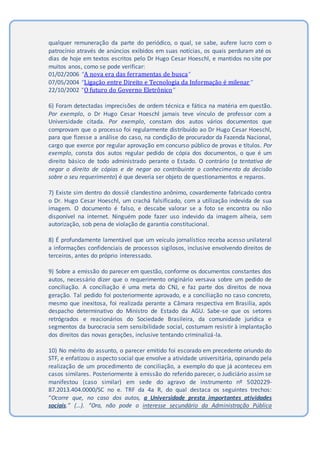 qualquer remuneração da parte do periódico, o qual, se sabe, aufere lucro com o
patrocínio através de anúncios exibidos em suas notícias, os quais perduram até os
dias de hoje em textos escritos pelo Dr Hugo Cesar Hoeschl, e mantidos no site por
muitos anos, como se pode verificar:
01/02/2006 “A nova era das ferramentas de busca”
07/05/2004 ”Ligação entre Direito e Tecnologia da Informação é milenar”
22/10/2002 “O futuro do Governo Eletrônico”
6) Foram detectadas imprecisões de ordem técnica e fática na matéria em questão.
Por exemplo, o Dr Hugo Cesar Hoeschl jamais teve vínculo de professor com a
Universidade citada. Por exemplo, constam dos autos vários documentos que
comprovam que o processo foi regularmente distribuído ao Dr Hugo Cesar Hoeschl,
para que fizesse a análise do caso, na condição de procurador da Fazenda Nacional,
cargo que exerce por regular aprovação em concurso público de provas e títulos. Por
exemplo, consta dos autos regular pedido de cópia dos documentos, o que é um
direito básico de todo administrado perante o Estado. O contrário (a tentativa de
negar o direito de cópias e de negar ao contribuinte o conhecimento da decisão
sobre o seu requerimento) é que deveria ser objeto de questionamentos e reparos.
7) Existe sim dentro do dossiê clandestino anônimo, covardemente fabricado contra
o Dr. Hugo Cesar Hoeschl, um crachá falsificado, com a utilização indevida de sua
imagem. O documento é falso, e descabe valorar se a foto se encontra ou não
disponível na internet. Ninguém pode fazer uso indevido da imagem alheia, sem
autorização, sob pena de violação de garantia constitucional.
8) É profundamente lamentável que um veículo jornalístico receba acesso unilateral
a informações confidenciais de processos sigilosos, inclusive envolvendo direitos de
terceiros, antes do próprio interessado.
9) Sobre a emissão do parecer em questão, conforme os documentos constantes dos
autos, necessário dizer que o requerimento originário versava sobre um pedido de
conciliação. A conciliação é uma meta do CNJ, e faz parte dos direitos de nova
geração. Tal pedido foi posteriormente aprovado, e a conciliação no caso concreto,
mesmo que inexitosa, foi realizada perante a Câmara respectiva em Brasilia, após
despacho determinativo do Ministro de Estado da AGU. Sabe-se que os setores
retrógrados e reacionários do Sociedade Brasileira, da comunidade jurídica e
segmentos da burocracia sem sensibilidade social, costumam resistir à implantação
dos direitos das novas gerações, inclusive tentando criminalizá-la.
10) No mérito do assunto, o parecer emitido foi escorado em precedente oriundo do
STF, e enfatizou o aspecto social que envolve a atividade universitária, opinando pela
realização de um procedimento de conciliação, a exemplo do que já aconteceu em
casos similares. Posteriormente à emissão do referido parecer, o Judiciário assim se
manifestou (caso similar) em sede do agravo de instrumento nº 5020229-
87.2013.404.0000/SC no e. TRF da 4a R, do qual destaca os seguintes trechos:
“Ocorre que, no caso dos autos, a Universidade presta importantes atividades
sociais.” (…). “Ora, não pode o interesse secundário da Administração Pública
 