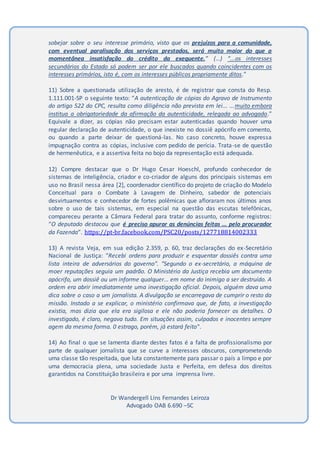 sobejar sobre o seu interesse primário, visto que os prejuízos para a comunidade,
com eventual paralisação dos serviços prestados, será muito maior do que a
momentânea insatisfação do crédito da exequente.” (…) “...os interesses
secundários do Estado só podem ser por ele buscados quando coincidentes com os
interesses primários, isto é, com os interesses públicos propriamente ditos.”
11) Sobre a questionada utilização de aresto, é de registrar que consta do Resp.
1.111.001-SP o seguinte texto: “A autenticação de cópias do Agravo de Instrumento
do artigo 522 do CPC, resulta como diligência não prevista em lei... ...muito embora
institua a obrigatoriedade da afirmação da autenticidade, relegada ao advogado.”
Equivale a dizer, as cópias não precisam estar autenticadas quando houver uma
regular declaração de autenticidade, o que inexiste no dossiê apócrifo em comento,
ou quando a parte deixar de questioná-las. No caso concreto, houve expressa
impugnação contra as cópias, inclusive com pedido de perícia. Trata-se de questão
de hermenêutica, e a assertiva feita no bojo da representação está adequada.
12) Compre destacar que o Dr Hugo Cesar Hoeschl, profundo conhecedor de
sistemas de inteligência, criador e co-criador de alguns dos principais sistemas em
uso no Brasil nessa área [2], coordenador científico do projeto de criação do Modelo
Conceitual para o Combate à Lavagem de Dinheiro, sabedor de potenciais
desvirtuamentos e conhecedor de fortes polêmicas que afloraram nos últimos anos
sobre o uso de tais sistemas, em especial na questão das escutas telefônicas,
compareceu perante a Câmara Federal para tratar do assunto, conforme registros:
“O deputado destacou que é preciso apurar as denúncias feitas ... pelo procurador
da Fazenda”. https://pt-br.facebook.com/PSC20/posts/127718814002333
13) A revista Veja, em sua edição 2.359, p. 60, traz declarações do ex-Secretário
Nacional de Justiça: "Recebi ordens para produzir e esquentar dossiês contra uma
lista inteira de adversários do governo". "Segundo o ex-secretário, a máquina de
moer reputações seguia um padrão. O Ministério da Justiça recebia um documento
apócrifo, um dossiê ou um informe qualquer... em nome do inimigo a ser destruído. A
ordem era abrir imediatamente uma investigação oficial. Depois, alguém dava uma
dica sobre o caso a um jornalista. A divulgação se encarregava de cumprir o resto da
missão. Instado a se explicar, o ministério confirmava que, de fato, a investigação
existia, mas dizia que ela era sigilosa e ele não poderia fornecer os detalhes. O
investigado, é claro, negava tudo. Em situações assim, culpados e inocentes sempre
agem da mesma forma. 0 estrago, porém, já estará feito".
14) Ao final o que se lamenta diante destes fatos é a falta de profissionalismo por
parte de qualquer jornalista que se curve a interesses obscuros, comprometendo
uma classe tão respeitada, que luta constantemente para passar o país a limpo e por
uma democracia plena, uma sociedade Justa e Perfeita, em defesa dos direitos
garantidos na Constituição brasileira e por uma imprensa livre.
Dr Wandergell Lins Fernandes Leiroza
Advogado OAB 6.690 –SC
 