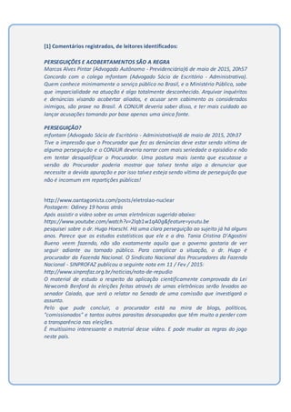 [1] Comentários registrados, de leitores identificados:
PERSEGUIÇÕES E ACOBERTAMENTOS SÃO A REGRA
Marcos Alves Pintar (Advogado Autônomo - Previdenciária)6 de maio de 2015, 20h57
Concordo com o colega mfontam (Advogado Sócio de Escritório - Administrativa).
Quem conhece minimamente o serviço público no Brasil, e o Ministério Público, sabe
que imparcialidade na atuação é algo totalmente desconhecido. Arquivar inquéritos
e denúncias visando acobertar aliados, e acusar sem cabimento os considerados
inimigos, são praxe no Brasil. A CONJUR deveria saber disso, e ter mais cuidado ao
lançar acusações tomando por base apenas uma única fonte.
PERSEGUIÇÃO?
mfontam (Advogado Sócio de Escritório - Administrativa)6 de maio de 2015, 20h37
Tive a impressão que o Procurador que fez as denúncias deve estar sendo vítima de
alguma perseguição e o CONJUR deveria narrar com mais seriedade o episódio e não
em tentar desqualificar o Procurador. Uma postura mais isenta que escutasse a
versão do Procurador poderia mostrar que talvez tenha algo a denunciar que
necessite a devida apuração e por isso talvez esteja sendo vítima de perseguição que
não é incomum em repartições públicas!
http://www.oantagonista.com/posts/eletrolao-nuclear
Postagem: Odiney 19 horas atrás
Após assistir o vídeo sobre as urnas eletrônicas sugerido abaixo:
https://www.youtube.com/watch?v=2lqb1w1qA0g&feature=youtu.be
pesquisei sobre o dr. Hugo Hoeschl. Há uma clara perseguição ao sujeito já há alguns
anos. Parece que os estudos estatísticos que ele e a dra. Tania Cristina D'Agostini
Bueno veem fazendo, não são exatamente aquilo que o governo gostaria de ver
seguir adiante ou tornado público. Para complicar a situação, o dr. Hugo é
procurador da Fazenda Nacional. O Sindicato Nacional dos Procuradores da Fazenda
Nacional - SINPROFAZ publicou a seguinte nota em 11 / Fev / 2015:
http://www.sinprofaz.org.br/noticias/nota-de-repudio
O material de estudo a respeito da aplicação cientificamente comprovada da Lei
Newcomb Benford às eleições feitas através de urnas eletrônicas serão levados ao
senador Caiado, que será o relator no Senado de uma comissão que investigará o
assunto.
Pelo que pude concluir, o procurador está na mira de blogs, políticos,
"comissionados" e tantos outros parasitas desocupados que têm muito a perder com
a transparência nas eleições.
É muitíssimo interessante o material desse vídeo. E pode mudar as regras do jogo
neste país.
 
