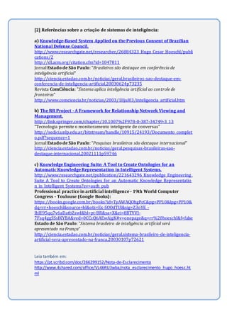 [2] Referências sobre a criação de sistemas de inteligência:
a) Knowledge-Based System Applied on the Previous Consent of Brazilian
National Defense Council.
http://www.researchgate.net/researcher/26884323_Hugo_Cesar_Hoeschl/publi
cations/2
http://dl.acm.org/citation.cfm?id=1047811
Jornal Estado de São Paulo: "Brasileiros são destaque em conferência de
inteligência artificial"
http://ciencia.estadao.com.br/noticias/geral,brasileiros-sao-destaque-em-
conferencia-de-inteligencia-artificial,20030624p73235
Revista ComCiência: "Sistema aplica inteligência artificial ao controle de
fronteiras"
http://www.comciencia.br/noticias/2003/18jul03/inteligencia_artificial.htm
b) The RR Project - A Framework for Relationship Network Viewing and
Management.
http://link.springer.com/chapter/10.1007%2F978-0-387-34749-3_13
"Tecnologia permite o monitoramento inteligente de conversas"
http://sedici.unlp.edu.ar/bitstream/handle/10915/24193/Documento_complet
o.pdf?sequence=1
Jornal Estado de São Paulo: "Pesquisas brasileiras são destaque internacional"
http://ciencia.estadao.com.br/noticias/geral,pesquisas-brasileiras-sao-
destaque-internacional,20021111p59746
c) Knowledge Engineering Suite: A Tool to Create Ontologies for an
Automatic Knowledge Representation in Intelligent Systems.
http://www.researchgate.net/publication/221643296_Knowledge_Engineering_
Suite_A_Tool_to_Create_Ontologies_for_an_Automatic_Knowledge_Representatio
n_in_Intelligent_Systems?ev=auth_pub
Professional practice in artificial intelligence - 19th World Computer
Congress - Toulouse (Google Books):
https://books.google.com.br/books?id=TyAWAQOhgPcC&pg=PP10&lpg=PP10&
dq=rr+hoeschl&source=bl&ots=Ex-SOOdTUl&sig=Z3oYE_-
IbJE95qq7v6aDatbZswI&hl=pt-BR&sa=X&ei=8BTVVJ-
7Fsq4ggSSsIKYBA&ved=0CCcQ6AEwAjgK#v=onepage&q=rr%20hoeschl&f=false
Estado de São Paulo: "Sistema brasileiro de inteligência artificial será
apresentado na França"
http://ciencia.estadao.com.br/noticias/geral,sistema-brasileiro-de-inteligencia-
artificial-sera-apresentado-na-franca,20030107p72621
Leia também em:
https://pt.scribd.com/doc/266299152/Nota-de-Esclarecimento
http://www.4shared.com/office/VL46RU3wba/nota_esclarecimento_hugo_hoesc.ht
ml
 