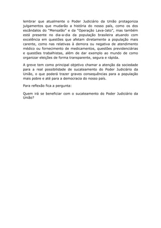 lembrar que atualmente o Poder Judiciário da União protagoniza
julgamentos que mudarão a história do nosso país, como os dos
escândalos do “Mensalão” e da “Operação Lava-Jato”, mas também
está presente no dia-a-dia da população brasileira atuando com
excelência em questões que afetam diretamente a população mais
carente, como nas relativas à demora ou negativa de atendimento
médico ou fornecimento de medicamentos, questões previdenciárias
e questões trabalhistas, além de dar exemplo ao mundo de como
organizar eleições de forma transparente, segura e rápida.
A greve tem como principal objetivo chamar a atenção da sociedade
para a real possibilidade de sucateamento do Poder Judiciário da
União, o que poderá trazer graves consequências para a população
mais pobre e até para a democracia do nosso país.
Para reflexão fica a pergunta:
Quem irá se beneficiar com o sucateamento do Poder Judiciário da
União?
 